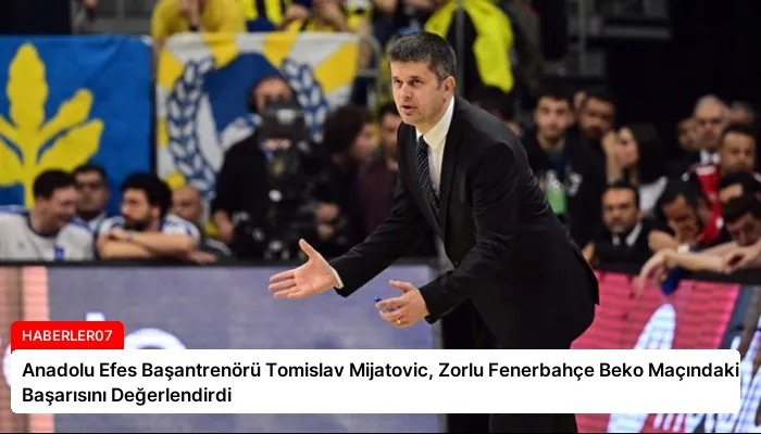 Anadolu Efes Başantrenörü Tomislav Mijatovic, Zorlu Fenerbahçe Beko Maçındaki Başarısını Değerlendirdi