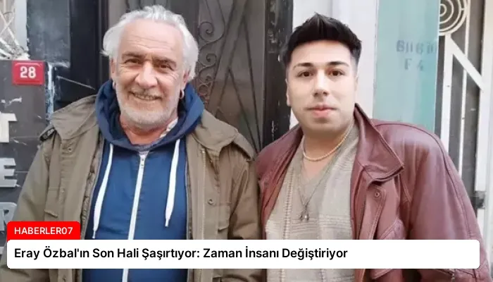 Eray Özbal’ın Son Hali Şaşırtıyor: Zaman İnsanı Değiştiriyor