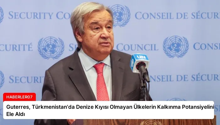 Guterres, Türkmenistan’da Denize Kıyısı Olmayan Ülkelerin Kalkınma Potansiyelini Ele Aldı