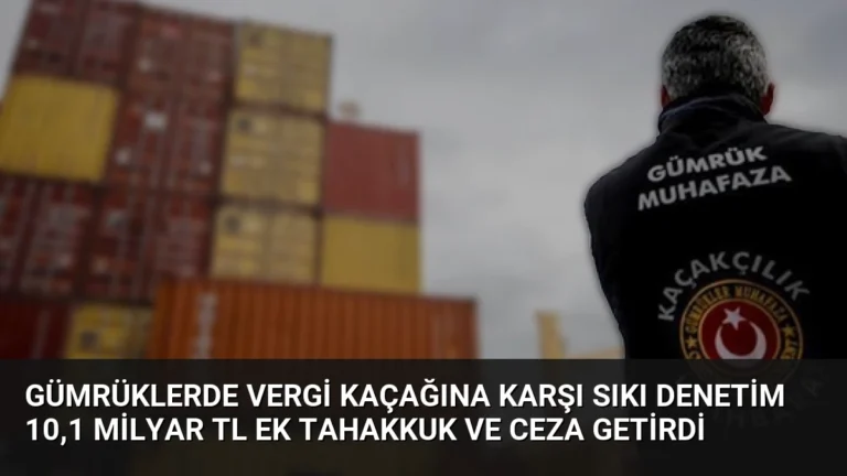 Gümrüklerde Vergi Kaçağına Karşı Sıkı Denetim 10,1 Milyar TL Ek Tahakkuk ve Ceza Getirdi