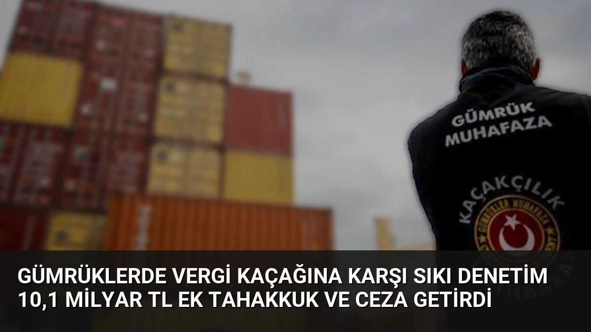 Gümrüklerde Vergi Kaçağına Karşı Sıkı Denetim 10,1 Milyar TL Ek Tahakkuk ve Ceza Getirdi