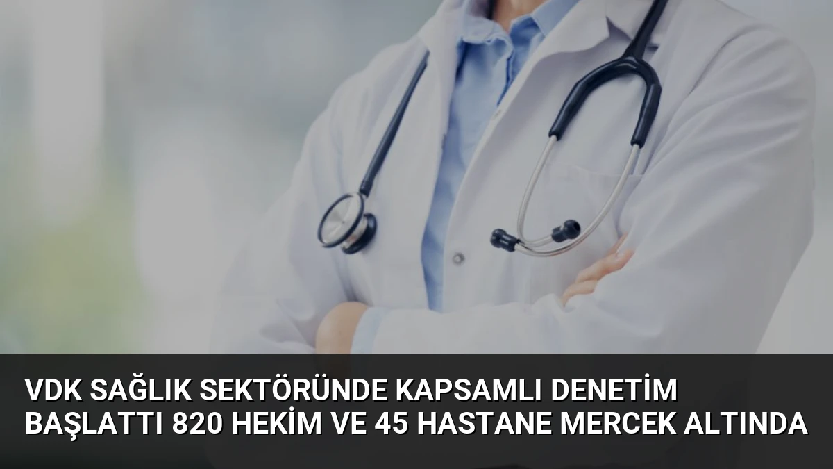 VDK Sağlık Sektöründe Kapsamlı Denetim Başlattı 820 Hekim ve 45 Hastane Mercek Altında